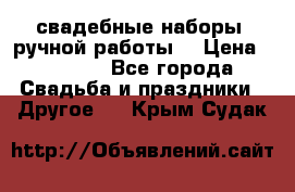 свадебные наборы (ручной работы) › Цена ­ 1 200 - Все города Свадьба и праздники » Другое   . Крым,Судак